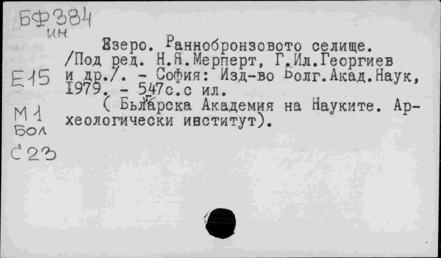 ﻿ЬфЪб1!
Взеро. ^аннобронзовото селище.
/Под рец. Н.Я.Мерперт, Г.,Ил.Георгиев
и др.7. - София: Изд-во Ьолг.Акад.Наук, ’	1979. - 547с. с ил.
м і ( БьЯарска Академия на Науките. Ар-ЈЈ 1 хеологически институт).